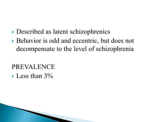  Described as latent schizophrenics
 Behavior is odd and eccentric, but does not
decompensate to the level of schizophrenia
PREVALENCE
 Less than 3%
 