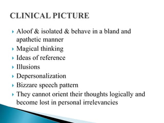  Aloof & isolated & behave in a bland and
apathetic manner
 Magical thinking
 Ideas of reference
 Illusions
 Depersonalization
 Bizzare speech pattern
 They cannot orient their thoughts logically and
become lost in personal irrelevancies
 