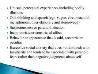  Unusual perceptual experiences including bodily
illusions
 Odd thinking and speech (eg:- vague, circumstantial,
metaphorical, over elaborate and stereotyped)
 Suspiciousness or paranoid ideation
 Inappropriate or constricted affect
 Behavior or appearance that is odd, eccentric or
peculiar
 Excessive social anxiety that does not diminish with
familiarity and tends to be associated with paranoid
fears rather than negative judgments about self
 