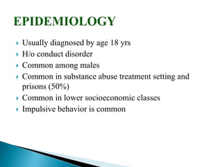  Usually diagnosed by age 18 yrs
 H/o conduct disorder
 Common among males
 Common in substance abuse treatment setting and
prisons (50%)
 Common in lower socioeconomic classes
 Impulsive behavior is common
 