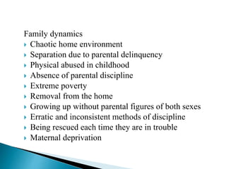 Family dynamics
 Chaotic home environment
 Separation due to parental delinquency
 Physical abused in childhood
 Absence of parental discipline
 Extreme poverty
 Removal from the home
 Growing up without parental figures of both sexes
 Erratic and inconsistent methods of discipline
 Being rescued each time they are in trouble
 Maternal deprivation
 