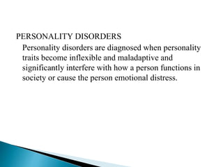 PERSONALITY DISORDERS
Personality disorders are diagnosed when personality
traits become inflexible and maladaptive and
significantly interfere with how a person functions in
society or cause the person emotional distress.
 