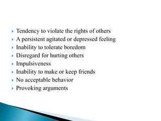  Tendency to violate the rights of others
 A persistent agitated or depressed feeling
 Inability to tolerate boredom
 Disregard for hurting others
 Impulsiveness
 Inability to make or keep friends
 No acceptable behavior
 Provoking arguments
 