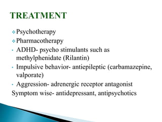 Psychotherapy
Pharmacotherapy
• ADHD- psycho stimulants such as
methylphenidate (Rilantin)
• Impulsive behavior- antiepileptic (carbamazepine,
valporate)
• Aggression- adrenergic receptor antagonist
Symptom wise- antidepressant, antipsychotics
 