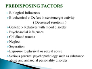  Biological influences
 Biochemical :- Defect in serotonergic activity
( Decreased serotonin )
 Genetic :- Relatives with mood disorder
 Psychosocial influences
 Childhood trauma
 Neglect
 Separation
 Exposure to physical or sexual abuse
 Serious parental psychopathology such as substance
abuse and antisocial personality disorder
 