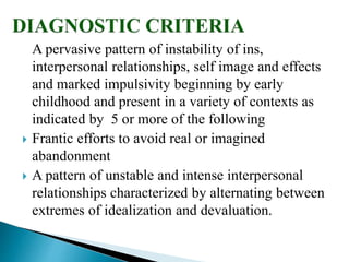 A pervasive pattern of instability of ins,
interpersonal relationships, self image and effects
and marked impulsivity beginning by early
childhood and present in a variety of contexts as
indicated by 5 or more of the following
 Frantic efforts to avoid real or imagined
abandonment
 A pattern of unstable and intense interpersonal
relationships characterized by alternating between
extremes of idealization and devaluation.
 