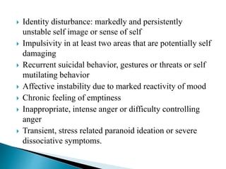  Identity disturbance: markedly and persistently
unstable self image or sense of self
 Impulsivity in at least two areas that are potentially self
damaging
 Recurrent suicidal behavior, gestures or threats or self
mutilating behavior
 Affective instability due to marked reactivity of mood
 Chronic feeling of emptiness
 Inappropriate, intense anger or difficulty controlling
anger
 Transient, stress related paranoid ideation or severe
dissociative symptoms.
 