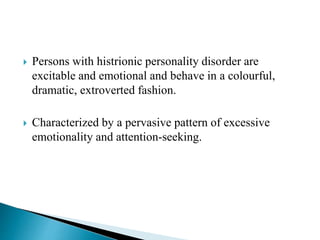  Persons with histrionic personality disorder are
excitable and emotional and behave in a colourful,
dramatic, extroverted fashion.
 Characterized by a pervasive pattern of excessive
emotionality and attention-seeking.
 