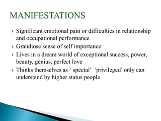  Significant emotional pain or difficulties in relationship
and occupational performance
 Grandiose sense of self importance
 Lives in a dream world of exceptional success, power,
beauty, genius, perfect love
 Thinks themselves as ‘ special’ ‘privileged’ only can
understand by higher status people
 