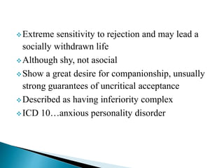 Extreme sensitivity to rejection and may lead a
socially withdrawn life
Although shy, not asocial
Show a great desire for companionship, unsually
strong guarantees of uncritical acceptance
Described as having inferiority complex
ICD 10…anxious personality disorder
 