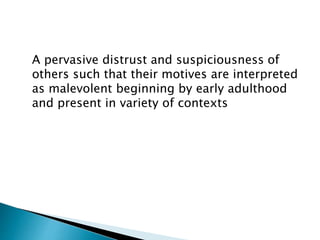 A pervasive distrust and suspiciousness of
others such that their motives are interpreted
as malevolent beginning by early adulthood
and present in variety of contexts
 