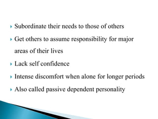  Subordinate their needs to those of others
 Get others to assume responsibility for major
areas of their lives
 Lack self confidence
 Intense discomfort when alone for longer periods
 Also called passive dependent personality
 