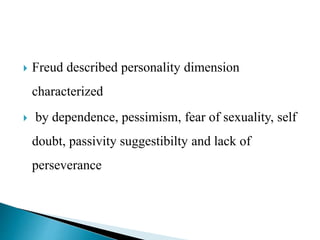  Freud described personality dimension
characterized
 by dependence, pessimism, fear of sexuality, self
doubt, passivity suggestibilty and lack of
perseverance
 