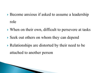  Become anxious if asked to assume a leadership
role
 When on their own, difficult to persevere at tasks
 Seek out others on whom they can depend
 Relationships are distorted by their need to be
attached to another person
 