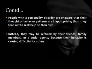  People with a personality disorder are unaware that their
thought or behavior patterns are inappropriate; thus, they
tend not to seek help on their own.
 Instead, they may be referred by their friends, family
members, or a social agency because their behavior is
causing difficulty for others.
 