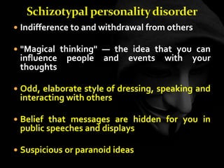  Indifference to and withdrawal from others
 "Magical thinking" — the idea that you can
influence people and events with your
thoughts
 Odd, elaborate style of dressing, speaking and
interacting with others
 Belief that messages are hidden for you in
public speeches and displays
 Suspicious or paranoid ideas
 