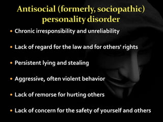  Chronic irresponsibility and unreliability
 Lack of regard for the law and for others' rights
 Persistent lying and stealing
 Aggressive, often violent behavior
 Lack of remorse for hurting others
 Lack of concern for the safety of yourself and others
 