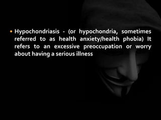  Hypochondriasis - (or hypochondria, sometimes
referred to as health anxiety/health phobia) It
refers to an excessive preoccupation or worry
about having a serious illness
 
