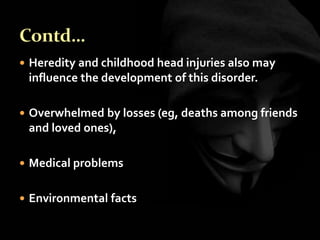  Heredity and childhood head injuries also may
influence the development of this disorder.
 Overwhelmed by losses (eg, deaths among friends
and loved ones),
 Medical problems
 Environmental facts
 