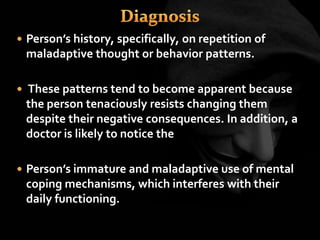  Person’s history, specifically, on repetition of
maladaptive thought or behavior patterns.
 These patterns tend to become apparent because
the person tenaciously resists changing them
despite their negative consequences. In addition, a
doctor is likely to notice the
 Person’s immature and maladaptive use of mental
coping mechanisms, which interferes with their
daily functioning.
 