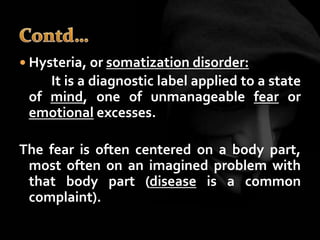  Hysteria, or somatization disorder:
It is a diagnostic label applied to a state
of mind, one of unmanageable fear or
emotional excesses.
The fear is often centered on a body part,
most often on an imagined problem with
that body part (disease is a common
complaint).
 