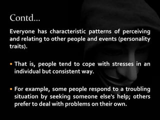 Everyone has characteristic patterns of perceiving
and relating to other people and events (personality
traits).
 That is, people tend to cope with stresses in an
individual but consistent way.
 For example, some people respond to a troubling
situation by seeking someone else's help; others
prefer to deal with problems on their own.
 