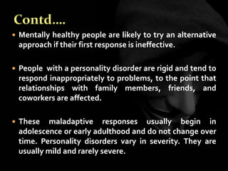  Mentally healthy people are likely to try an alternative
approach if their first response is ineffective.
 People with a personality disorder are rigid and tend to
respond inappropriately to problems, to the point that
relationships with family members, friends, and
coworkers are affected.
 These maladaptive responses usually begin in
adolescence or early adulthood and do not change over
time. Personality disorders vary in severity. They are
usually mild and rarely severe.
 