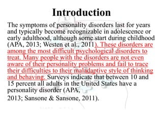 Introduction
The symptoms of personality disorders last for years
and typically become recognizable in adolescence or
early adulthood, although some start during childhood
(APA, 2013; Westen et al., 2011). These disorders are
among the most difficult psychological disorders to
treat. Many people with the disorders are not even
aware of their personality problems and fail to trace
their difficulties to their maladaptive style of thinking
and behaving. Surveys indicate that between 10 and
15 percent all adults in the United States have a
personality disorder (APA,
2013; Sansone & Sansone, 2011).
 
