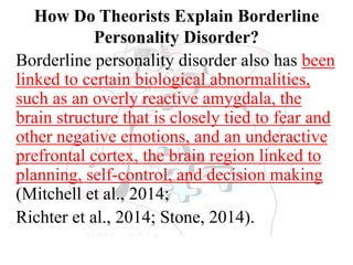 How Do Theorists Explain Borderline
Personality Disorder?
Borderline personality disorder also has been
linked to certain biological abnormalities,
such as an overly reactive amygdala, the
brain structure that is closely tied to fear and
other negative emotions, and an underactive
prefrontal cortex, the brain region linked to
planning, self-control, and decision making
(Mitchell et al., 2014;
Richter et al., 2014; Stone, 2014).
 