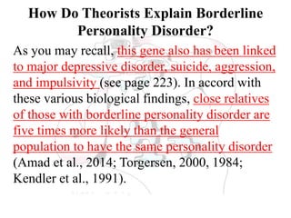 How Do Theorists Explain Borderline
Personality Disorder?
As you may recall, this gene also has been linked
to major depressive disorder, suicide, aggression,
and impulsivity (see page 223). In accord with
these various biological findings, close relatives
of those with borderline personality disorder are
five times more likely than the general
population to have the same personality disorder
(Amad et al., 2014; Torgersen, 2000, 1984;
Kendler et al., 1991).
 
