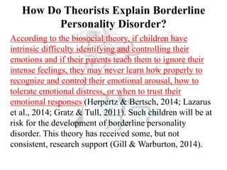 How Do Theorists Explain Borderline
Personality Disorder?
According to the biosocial theory, if children have
intrinsic difficulty identifying and controlling their
emotions and if their parents teach them to ignore their
intense feelings, they may never learn how properly to
recognize and control their emotional arousal, how to
tolerate emotional distress, or when to trust their
emotional responses (Herpertz & Bertsch, 2014; Lazarus
et al., 2014; Gratz & Tull, 2011). Such children will be at
risk for the development of borderline personality
disorder. This theory has received some, but not
consistent, research support (Gill & Warburton, 2014).
 