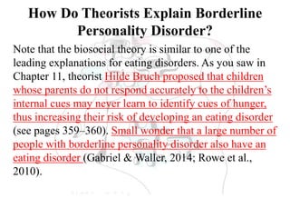 How Do Theorists Explain Borderline
Personality Disorder?
Note that the biosocial theory is similar to one of the
leading explanations for eating disorders. As you saw in
Chapter 11, theorist Hilde Bruch proposed that children
whose parents do not respond accurately to the children’s
internal cues may never learn to identify cues of hunger,
thus increasing their risk of developing an eating disorder
(see pages 359–360). Small wonder that a large number of
people with borderline personality disorder also have an
eating disorder (Gabriel & Waller, 2014; Rowe et al.,
2010).
 