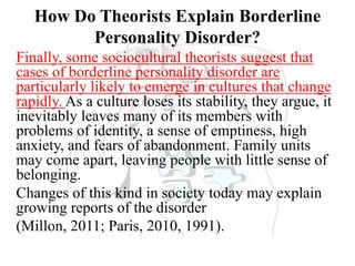 How Do Theorists Explain Borderline
Personality Disorder?
Finally, some sociocultural theorists suggest that
cases of borderline personality disorder are
particularly likely to emerge in cultures that change
rapidly. As a culture loses its stability, they argue, it
inevitably leaves many of its members with
problems of identity, a sense of emptiness, high
anxiety, and fears of abandonment. Family units
may come apart, leaving people with little sense of
belonging.
Changes of this kind in society today may explain
growing reports of the disorder
(Millon, 2011; Paris, 2010, 1991).
 