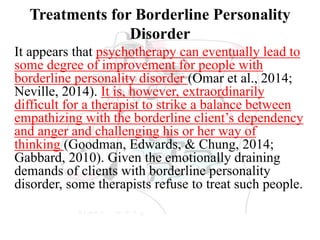 Treatments for Borderline Personality
Disorder
It appears that psychotherapy can eventually lead to
some degree of improvement for people with
borderline personality disorder (Omar et al., 2014;
Neville, 2014). It is, however, extraordinarily
difficult for a therapist to strike a balance between
empathizing with the borderline client’s dependency
and anger and challenging his or her way of
thinking (Goodman, Edwards, & Chung, 2014;
Gabbard, 2010). Given the emotionally draining
demands of clients with borderline personality
disorder, some therapists refuse to treat such people.
 