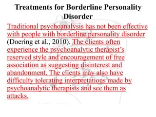 Treatments for Borderline Personality
Disorder
Traditional psychoanalysis has not been effective
with people with borderline personality disorder
(Doering et al., 2010). The clients often
experience the psychoanalytic therapist’s
reserved style and encouragement of free
association as suggesting disinterest and
abandonment. The clients may also have
difficulty tolerating interpretations made by
psychoanalytic therapists and see them as
attacks.
 