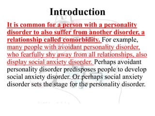 Introduction
It is common for a person with a personality
disorder to also suffer from another disorder, a
relationship called comorbidity. For example,
many people with avoidant personality disorder,
who fearfully shy away from all relationships, also
display social anxiety disorder. Perhaps avoidant
personality disorder predisposes people to develop
social anxiety disorder. Or perhaps social anxiety
disorder sets the stage for the personality disorder.
 