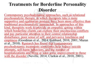 Treatments for Borderline Personality
Disorder
Contemporary psychodynamic approaches, such as relational
psychoanalytic therapy, in which therapists take a more
supportive and egalitarian posture, have been more effective than
traditional psychoanalytic approaches. In approaches of this
kind, therapists work to provide an empathic setting within
which borderline clients can explore their unconscious conflicts
and pay particular attention to their central relationship
disturbance, poor sense of self, and pervasive loneliness and
emptiness (Goodman et al., 2014; Gabbard, 2010, 2001; Muran
et al., 2010). Research has found that contemporary
psychodynamic treatments sometimes help reduce suicide
attempts, self-harm behaviors, and the number of
hospitalizations and bring at least some improvement to those
with the disorder (Neville, 2014; Clarkin et al., 2010, 2001).
 