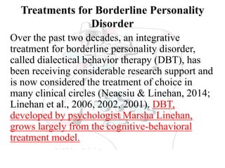 Treatments for Borderline Personality
Disorder
Over the past two decades, an integrative
treatment for borderline personality disorder,
called dialectical behavior therapy (DBT), has
been receiving considerable research support and
is now considered the treatment of choice in
many clinical circles (Neacsiu & Linehan, 2014;
Linehan et al., 2006, 2002, 2001). DBT,
developed by psychologist Marsha Linehan,
grows largely from the cognitive-behavioral
treatment model.
 
