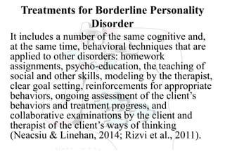 Treatments for Borderline Personality
Disorder
It includes a number of the same cognitive and,
at the same time, behavioral techniques that are
applied to other disorders: homework
assignments, psycho-education, the teaching of
social and other skills, modeling by the therapist,
clear goal setting, reinforcements for appropriate
behaviors, ongoing assessment of the client’s
behaviors and treatment progress, and
collaborative examinations by the client and
therapist of the client’s ways of thinking
(Neacsiu & Linehan, 2014; Rizvi et al., 2011).
 