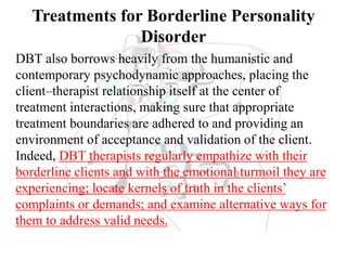 Treatments for Borderline Personality
Disorder
DBT also borrows heavily from the humanistic and
contemporary psychodynamic approaches, placing the
client–therapist relationship itself at the center of
treatment interactions, making sure that appropriate
treatment boundaries are adhered to and providing an
environment of acceptance and validation of the client.
Indeed, DBT therapists regularly empathize with their
borderline clients and with the emotional turmoil they are
experiencing; locate kernels of truth in the clients’
complaints or demands; and examine alternative ways for
them to address valid needs.
 