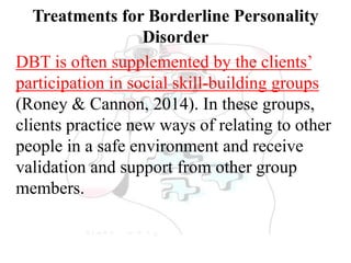 Treatments for Borderline Personality
Disorder
DBT is often supplemented by the clients’
participation in social skill-building groups
(Roney & Cannon, 2014). In these groups,
clients practice new ways of relating to other
people in a safe environment and receive
validation and support from other group
members.
 