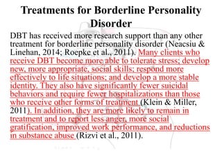 Treatments for Borderline Personality
Disorder
DBT has received more research support than any other
treatment for borderline personality disorder (Neacsiu &
Linehan, 2014; Roepke et al., 2011). Many clients who
receive DBT become more able to tolerate stress; develop
new, more appropriate, social skills; respond more
effectively to life situations; and develop a more stable
identity. They also have significantly fewer suicidal
behaviors and require fewer hospitalizations than those
who receive other forms of treatment (Klein & Miller,
2011). In addition, they are more likely to remain in
treatment and to report less anger, more social
gratification, improved work performance, and reductions
in substance abuse (Rizvi et al., 2011).
 
