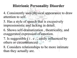 Histrionic Personality Disorder
4. Consistently uses physical appearance to draw
attention to self.
5. Has a style of speech that is excessively
impressionistic and lacking in detail.
6. Shows self-dramatization , theatricality, and
exaggerated expression of emotion.
7. Is suggestible ( i . e . , easily influenced by
others or circumstances) .
8. Considers relationships to be more intimate
than they actually are.
 