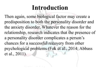 Introduction
Then again, some biological factor may create a
predisposition to both the personality disorder and
the anxiety disorder. Whatever the reason for the
relationship, research indicates that the presence of
a personality disorder complicates a person’s
chances for a successful recovery from other
psychological problems (Fok et al., 2014; Abbass
et al., 2011).
 