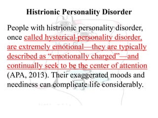 Histrionic Personality Disorder
People with histrionic personality disorder,
once called hysterical personality disorder,
are extremely emotional—they are typically
described as “emotionally charged”—and
continually seek to be the center of attention
(APA, 2013). Their exaggerated moods and
neediness can complicate life considerably.
 