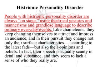 Histrionic Personality Disorder
People with histrionic personality disorder are
always “on stage,” using theatrical gestures and
mannerisms and grandiose language to describe
ordinary everyday events. Like chameleons, they
keep changing themselves to attract and impress
an audience, and in their pursuit they change not
only their surface characteristics— according to
the latest fads—but also their opinions and
beliefs. In fact, their speech is actually scanty in
detail and substance, and they seem to lack a
sense of who they really are.
 