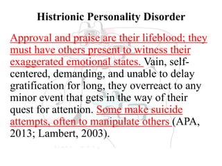 Histrionic Personality Disorder
Approval and praise are their lifeblood; they
must have others present to witness their
exaggerated emotional states. Vain, self-
centered, demanding, and unable to delay
gratification for long, they overreact to any
minor event that gets in the way of their
quest for attention. Some make suicide
attempts, often to manipulate others (APA,
2013; Lambert, 2003).
 