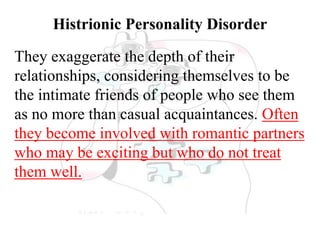 Histrionic Personality Disorder
They exaggerate the depth of their
relationships, considering themselves to be
the intimate friends of people who see them
as no more than casual acquaintances. Often
they become involved with romantic partners
who may be exciting but who do not treat
them well.
 