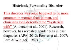 Histrionic Personality Disorder
This disorder was once believed to be more
common in women than in men, and
clinicians long described the “hysterical
wife” (Anderson et al., 2001). Research,
however, has revealed gender bias in past
diagnoses (APA, 2013; Fowler et al., 2007;
Ford & Widiger, 1989).
 