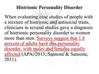 Histrionic Personality Disorder
When evaluating case studies of people with
a mixture of histrionic and antisocial traits,
clinicians in several studies gave a diagnosis
of histrionic personality disorder to women
more than men. Surveys suggest that 1.8
percent of adults have this personality
disorder, with males and females equally
affected (APA, 2013; Sansone & Sansone,
2011).
 